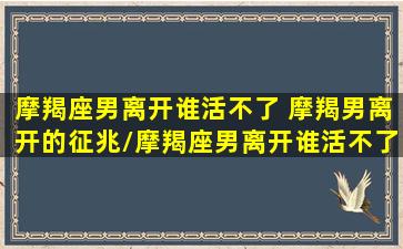 摩羯座男离开谁活不了 摩羯男离开的征兆/摩羯座男离开谁活不了 摩羯男离开的征兆-我的网站